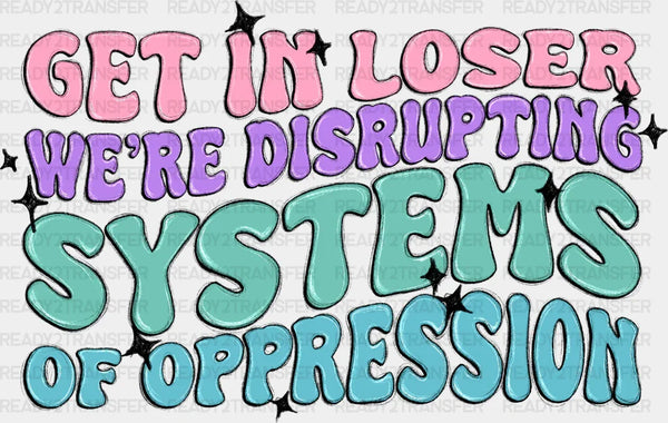 Get In Loser We're Disrupting Systems Of Oppression - Women Empowerment DTF heat transfer